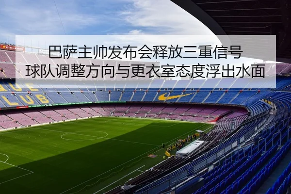 巴萨主帅发布会释放三重信号 球队调整方向与更衣室态度浮出水面